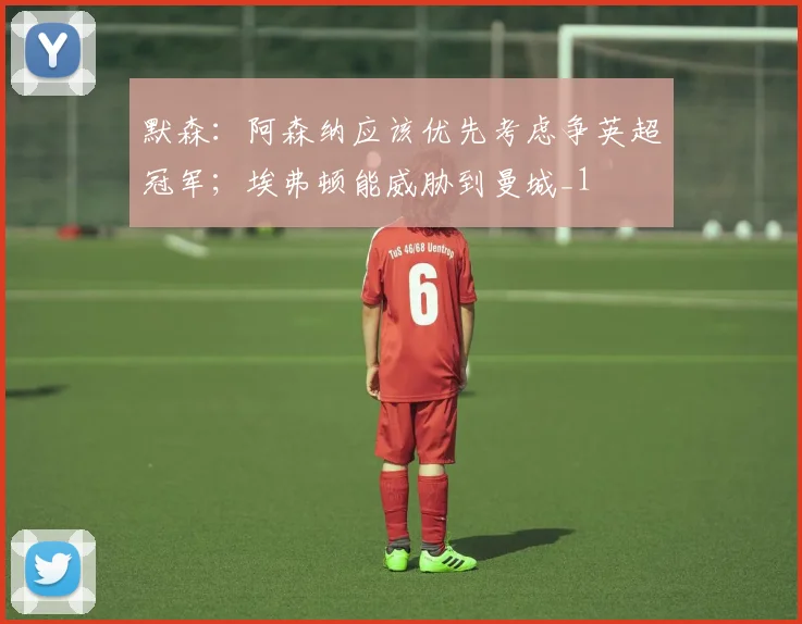 默森：阿森纳应该优先考虑争英超冠军；埃弗顿能威胁到曼城_1