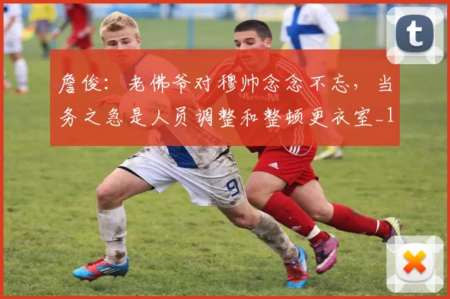詹俊：老佛爷对穆帅念念不忘，当务之急是人员调整和整顿更衣室_1