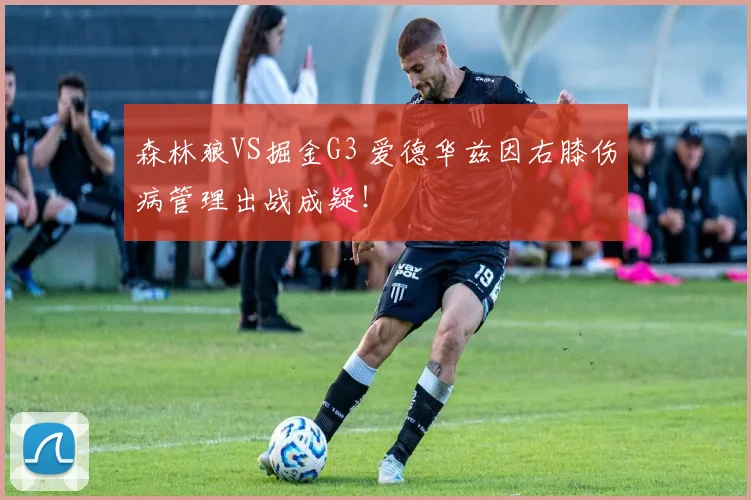 森林狼VS掘金G3 爱德华兹因右膝伤病管理出战成疑！