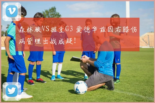 森林狼VS掘金G3 爱德华兹因右膝伤病管理出战成疑！