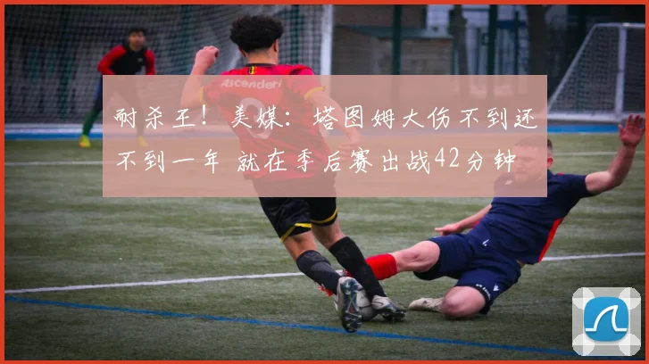 耐杀王！美媒：塔图姆大伤不到还不到一年 就在季后赛出战42分钟