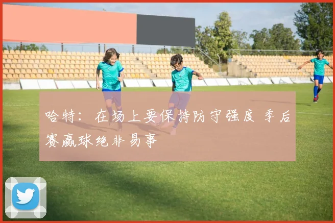 哈特：在场上要保持防守强度 季后赛赢球绝非易事