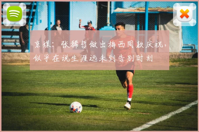 京媒：张稀哲做出梅西同款庆祝，似乎在说生涯远未到告别时刻