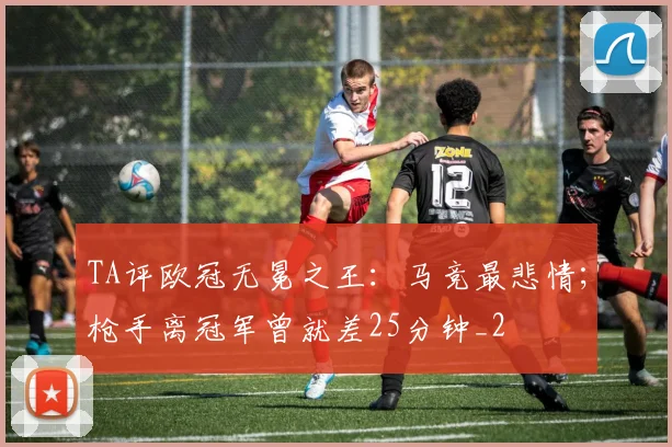 TA评欧冠无冕之王：马竞最悲情；枪手离冠军曾就差25分钟_2