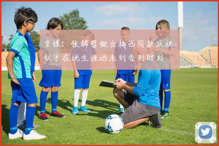 京媒：张稀哲做出梅西同款庆祝，似乎在说生涯远未到告别时刻