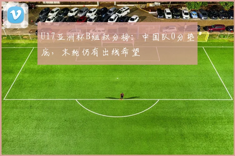 U17亚洲杯B组积分榜：中国队0分垫底，末轮仍有出线希望