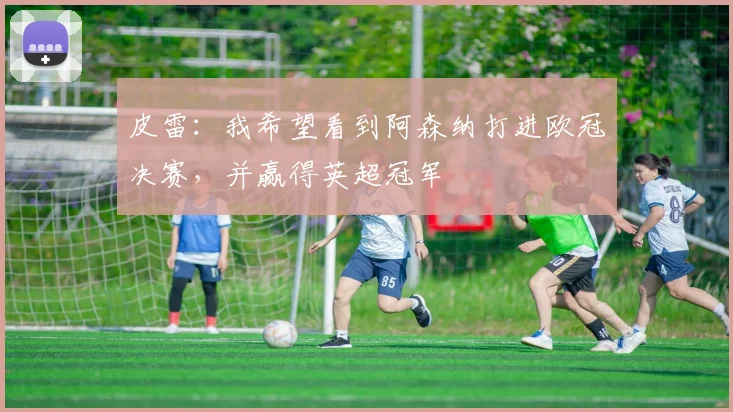 皮雷：我希望看到阿森纳打进欧冠决赛，并赢得英超冠军